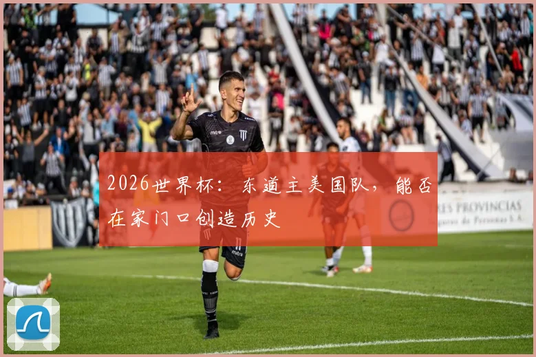 2026世界杯：东道主美国队，能否在家门口创造历史